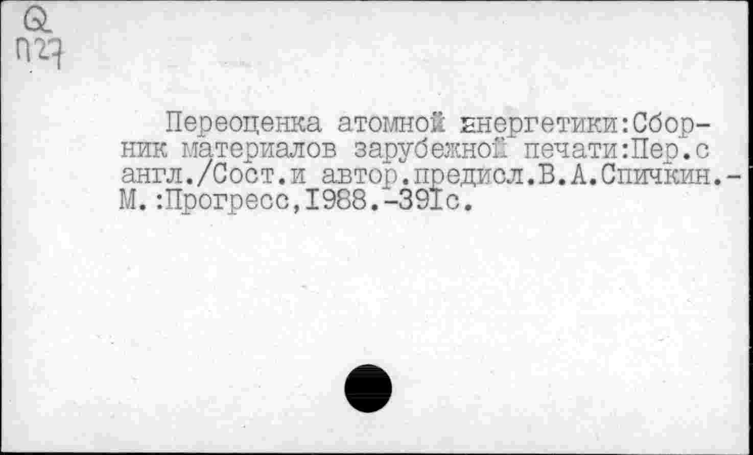 ﻿Переоценка атомной энергетики:Сборник материалов зарубежной печати:Пер.с англ./Сост.и автор.предисл.В.А.Спичкин. М.:Прогресс,1988.-391с.